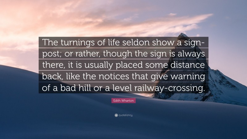 Edith Wharton Quote: “The turnings of life seldon show a sign-post; or rather, though the sign is always there, it is usually placed some distance back, like the notices that give warning of a bad hill or a level railway-crossing.”