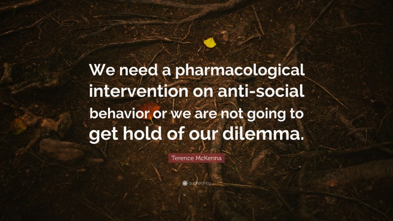 Terence McKenna Quote: “We need a pharmacological intervention on anti-social behavior or we are not going to get hold of our dilemma.”