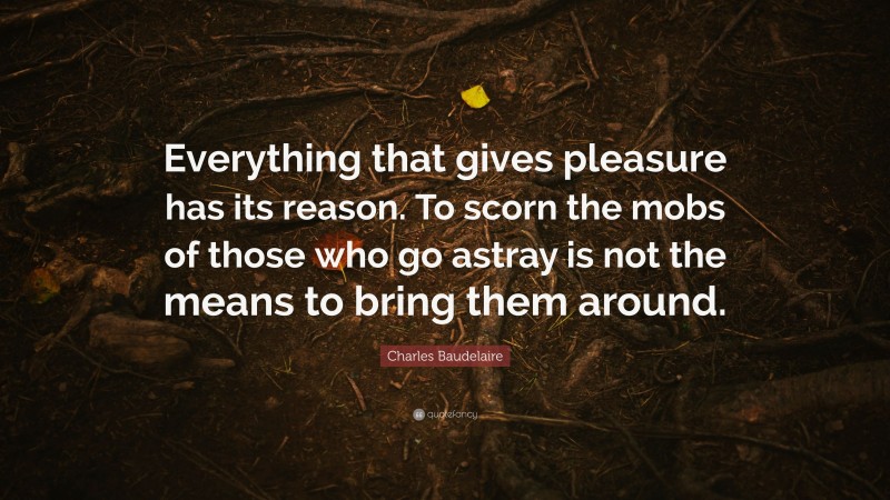 Charles Baudelaire Quote: “Everything that gives pleasure has its reason. To scorn the mobs of those who go astray is not the means to bring them around.”