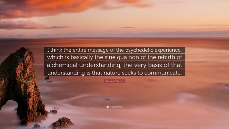 Terence McKenna Quote: “I think the entire message of the psychedelic experience, which is basically the sine qua non of the rebirth of alchemical understanding, the very basis of that understanding is that nature seeks to communicate.”