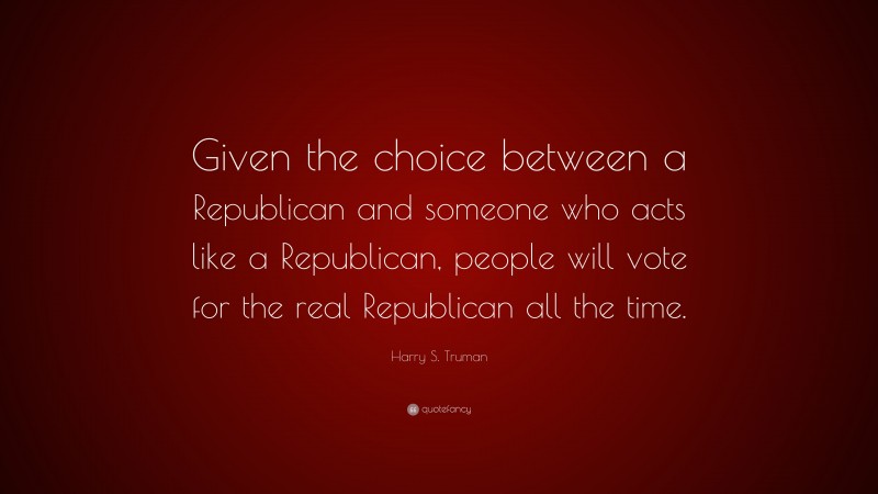Harry S. Truman Quote: “Given the choice between a Republican and someone who acts like a Republican, people will vote for the real Republican all the time.”