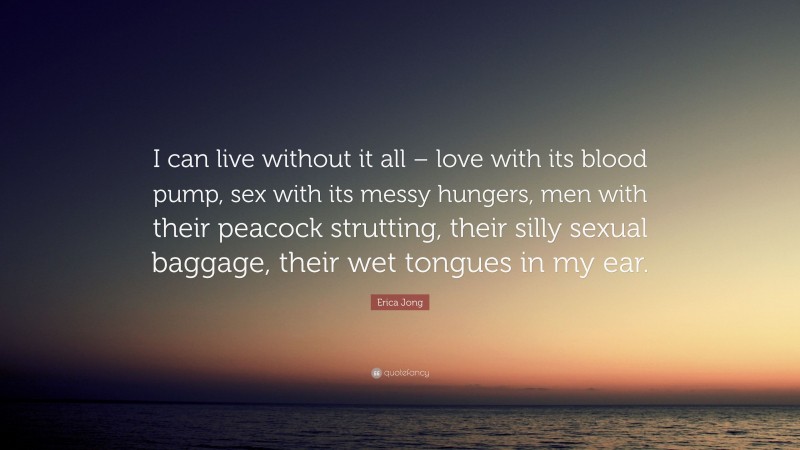 Erica Jong Quote: “I can live without it all – love with its blood pump, sex with its messy hungers, men with their peacock strutting, their silly sexual baggage, their wet tongues in my ear.”