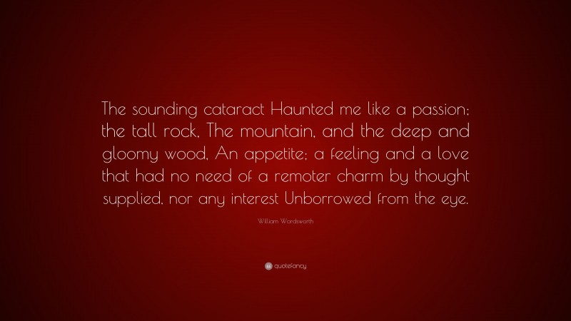 William Wordsworth Quote: “The sounding cataract Haunted me like a passion; the tall rock, The mountain, and the deep and gloomy wood, An appetite; a feeling and a love that had no need of a remoter charm by thought supplied, nor any interest Unborrowed from the eye.”