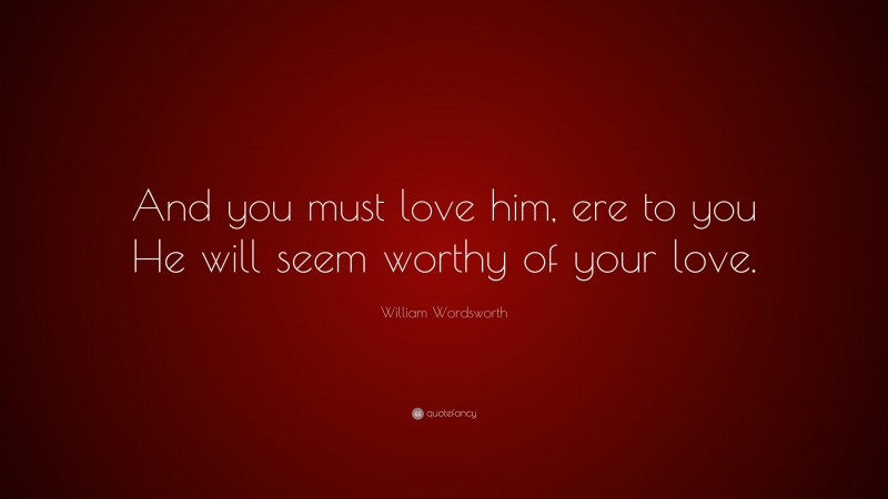 William Wordsworth Quote: “And you must love him, ere to you He will seem worthy of your love.”