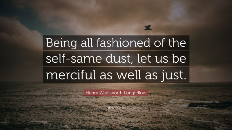 Henry Wadsworth Longfellow Quote: “Being all fashioned of the self-same dust, let us be merciful as well as just.”