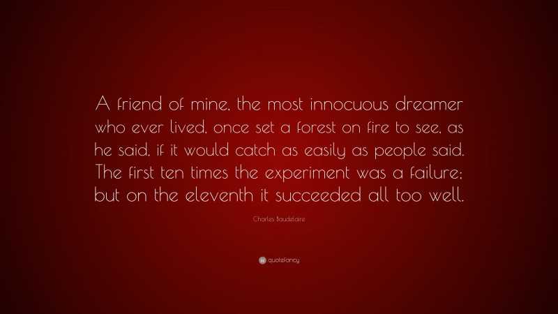 Charles Baudelaire Quote: “A friend of mine, the most innocuous dreamer who ever lived, once set a forest on fire to see, as he said, if it would catch as easily as people said. The first ten times the experiment was a failure; but on the eleventh it succeeded all too well.”