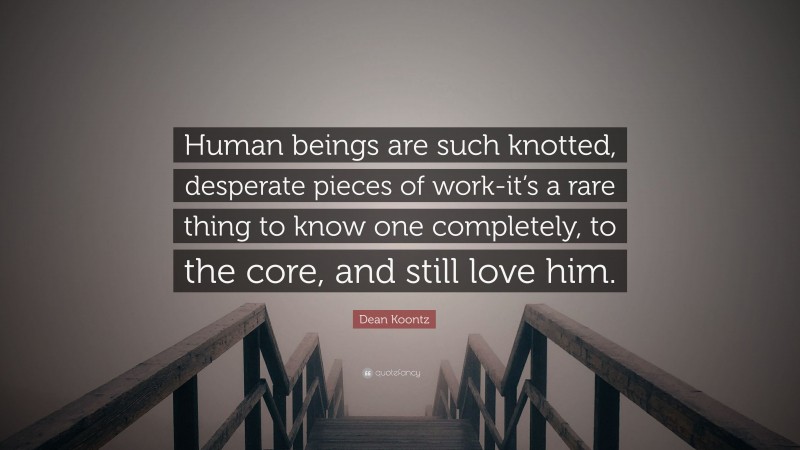 Dean Koontz Quote: “Human beings are such knotted, desperate pieces of work-it’s a rare thing to know one completely, to the core, and still love him.”