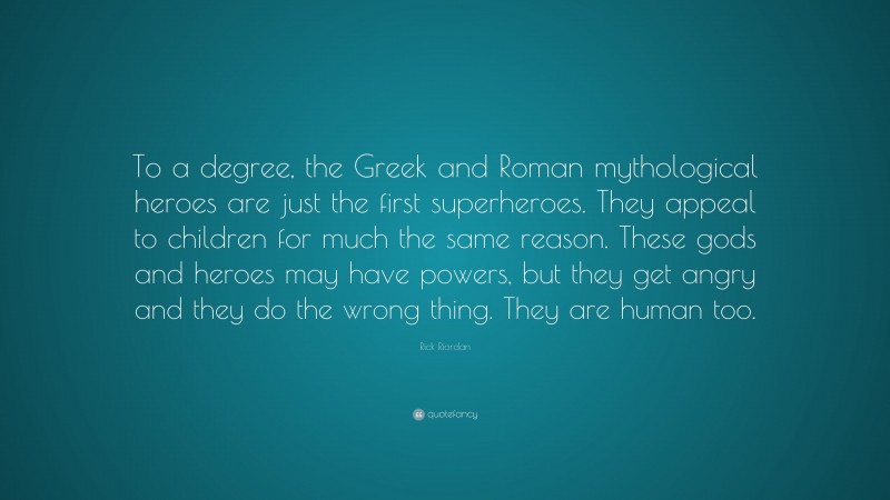 Rick Riordan Quote: “To a degree, the Greek and Roman mythological heroes are just the first superheroes. They appeal to children for much the same reason. These gods and heroes may have powers, but they get angry and they do the wrong thing. They are human too.”