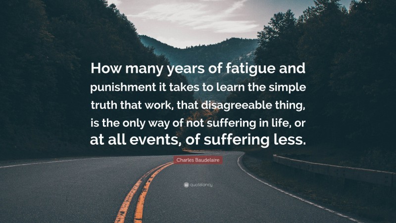 Charles Baudelaire Quote: “How many years of fatigue and punishment it takes to learn the simple truth that work, that disagreeable thing, is the only way of not suffering in life, or at all events, of suffering less.”