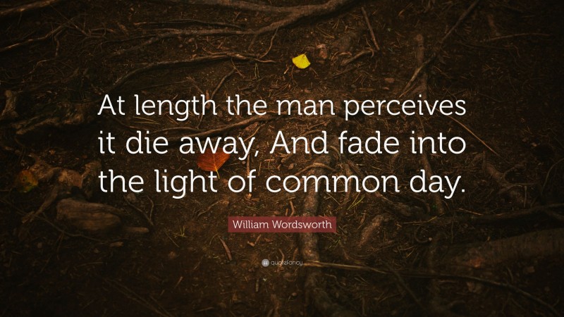 William Wordsworth Quote: “At length the man perceives it die away, And fade into the light of common day.”