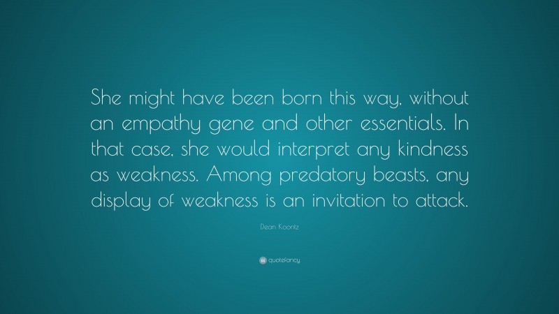 Dean Koontz Quote: “She might have been born this way, without an empathy gene and other essentials. In that case, she would interpret any kindness as weakness. Among predatory beasts, any display of weakness is an invitation to attack.”