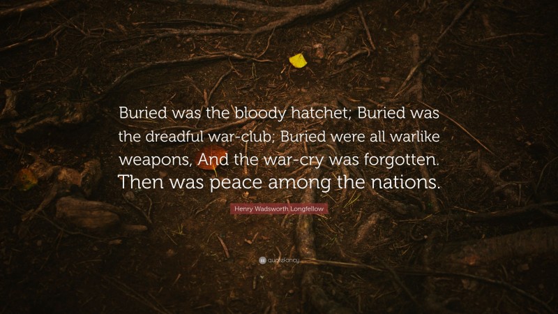 Henry Wadsworth Longfellow Quote: “Buried was the bloody hatchet; Buried was the dreadful war-club; Buried were all warlike weapons, And the war-cry was forgotten. Then was peace among the nations.”