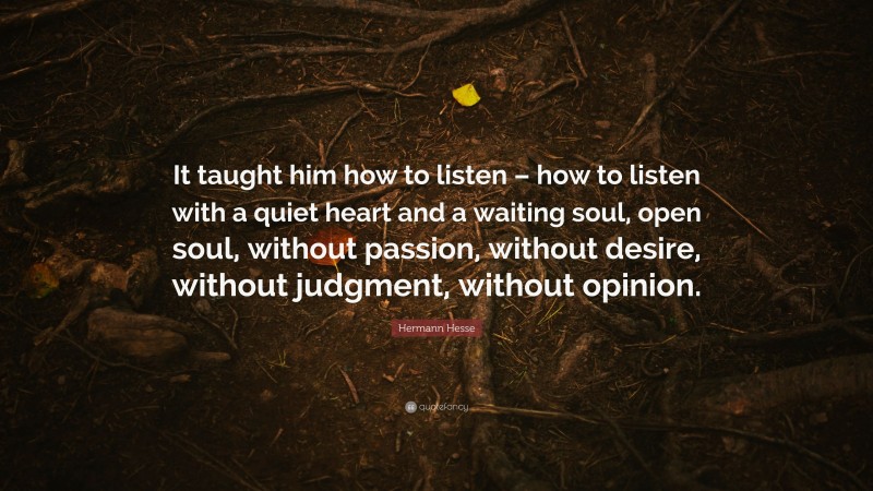 Hermann Hesse Quote: “It taught him how to listen – how to listen with a quiet heart and a waiting soul, open soul, without passion, without desire, without judgment, without opinion.”