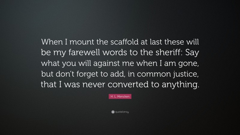 H. L. Mencken Quote: “When I mount the scaffold at last these will be my farewell words to the sheriff: Say what you will against me when I am gone, but don’t forget to add, in common justice, that I was never converted to anything.”