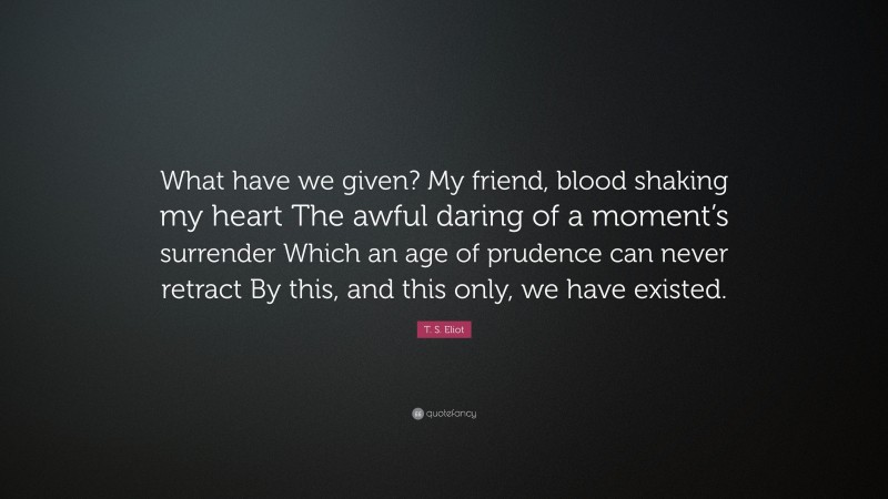 T. S. Eliot Quote: “What have we given? My friend, blood shaking my heart The awful daring of a moment’s surrender Which an age of prudence can never retract By this, and this only, we have existed.”
