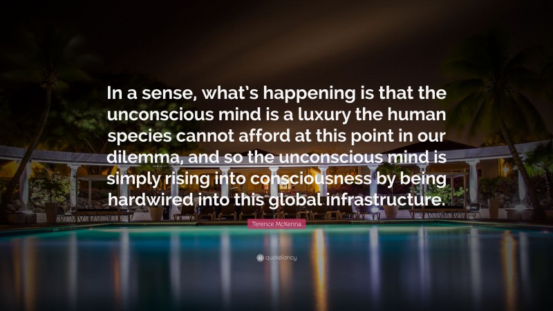 Terence McKenna Quote: “In a sense, what’s happening is that the unconscious mind is a luxury the human species cannot afford at this point in our dilemma, and so the unconscious mind is simply rising into consciousness by being hardwired into this global infrastructure.”