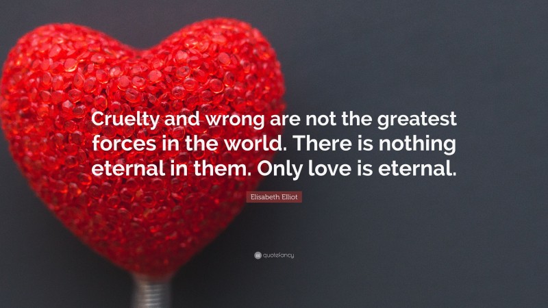 Elisabeth Elliot Quote: “Cruelty and wrong are not the greatest forces in the world. There is nothing eternal in them. Only love is eternal.”