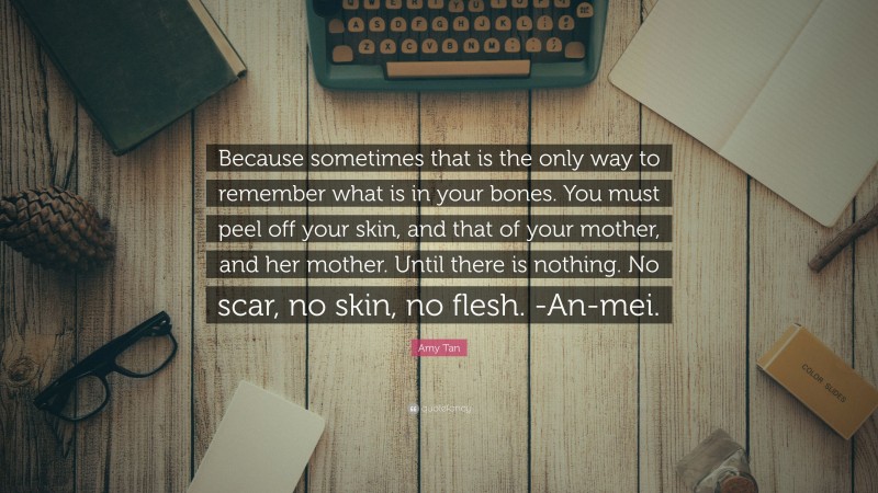 Amy Tan Quote: “Because sometimes that is the only way to remember what is in your bones. You must peel off your skin, and that of your mother, and her mother. Until there is nothing. No scar, no skin, no flesh. -An-mei.”