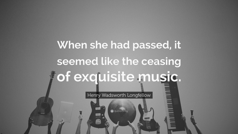 Henry Wadsworth Longfellow Quote: “When she had passed, it seemed like the ceasing of exquisite music.”