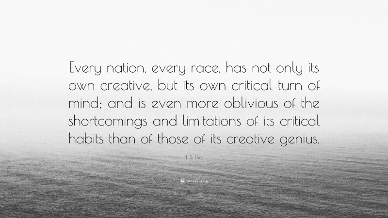 T. S. Eliot Quote: “Every nation, every race, has not only its own creative, but its own critical turn of mind; and is even more oblivious of the shortcomings and limitations of its critical habits than of those of its creative genius.”