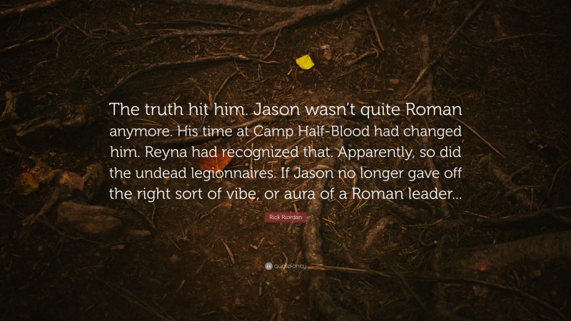 Rick Riordan Quote: “The truth hit him. Jason wasn’t quite Roman anymore. His time at Camp Half-Blood had changed him. Reyna had recognized that. Apparently, so did the undead legionnaires. If Jason no longer gave off the right sort of vibe, or aura of a Roman leader...”