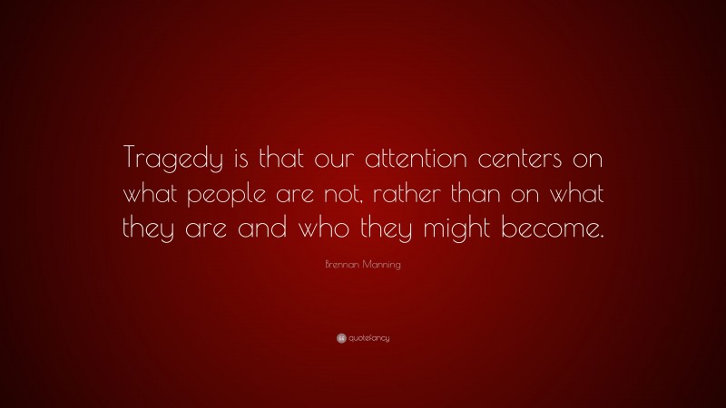 Brennan Manning Quote: “Tragedy is that our attention centers on what people are not, rather than on what they are and who they might become.”
