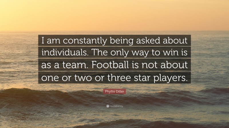 Phyllis Diller Quote: “I am constantly being asked about individuals. The only way to win is as a team. Football is not about one or two or three star players.”