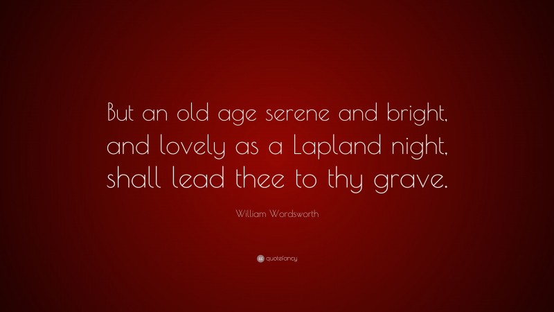 William Wordsworth Quote: “But an old age serene and bright, and lovely as a Lapland night, shall lead thee to thy grave.”