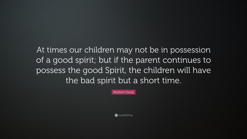 Brigham Young Quote: “At times our children may not be in possession of a good spirit; but if the parent continues to possess the good Spirit, the children will have the bad spirit but a short time.”
