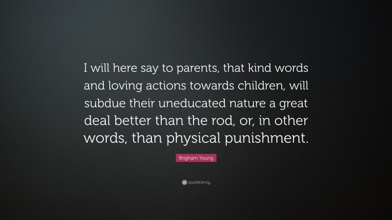 Brigham Young Quote: “I will here say to parents, that kind words and loving actions towards children, will subdue their uneducated nature a great deal better than the rod, or, in other words, than physical punishment.”