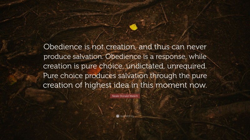 Neale Donald Walsch Quote: “Obedience is not creation, and thus can never produce salvation. Obedience is a response, while creation is pure choice, undictated, unrequired. Pure choice produces salvation through the pure creation of highest idea in this moment now.”