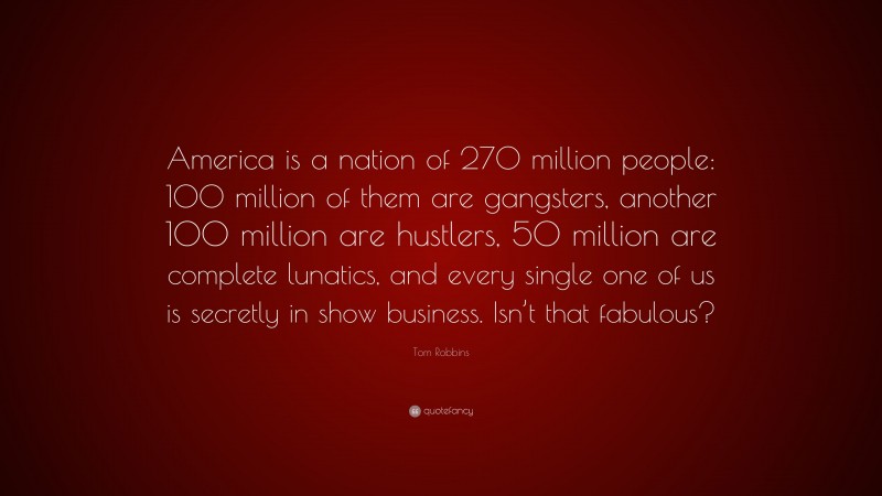 Tom Robbins Quote: “America is a nation of 270 million people: 100 million of them are gangsters, another 100 million are hustlers, 50 million are complete lunatics, and every single one of us is secretly in show business. Isn’t that fabulous?”