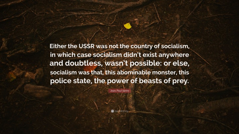 Jean-Paul Sartre Quote: “Either the USSR was not the country of socialism, in which case socialism didn’t exist anywhere and doubtless, wasn’t possible: or else, socialism was that, this abominable monster, this police state, the power of beasts of prey.”