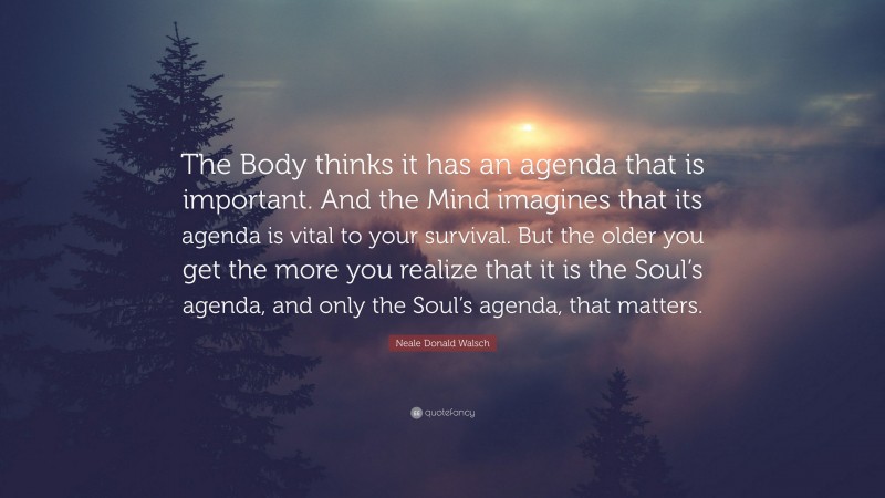 Neale Donald Walsch Quote: “The Body thinks it has an agenda that is important. And the Mind imagines that its agenda is vital to your survival. But the older you get the more you realize that it is the Soul’s agenda, and only the Soul’s agenda, that matters.”