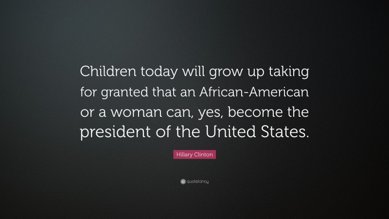 Hillary Clinton Quote: “Children today will grow up taking for granted that an African-American or a woman can, yes, become the president of the United States.”