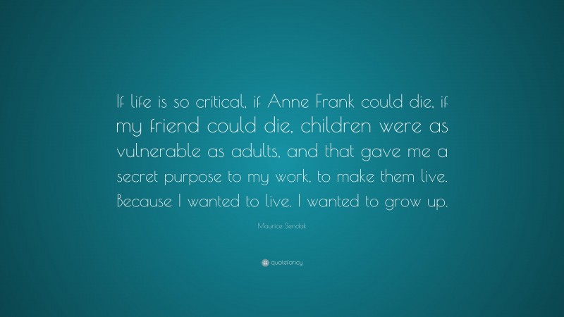 Maurice Sendak Quote: “If life is so critical, if Anne Frank could die, if my friend could die, children were as vulnerable as adults, and that gave me a secret purpose to my work, to make them live. Because I wanted to live. I wanted to grow up.”