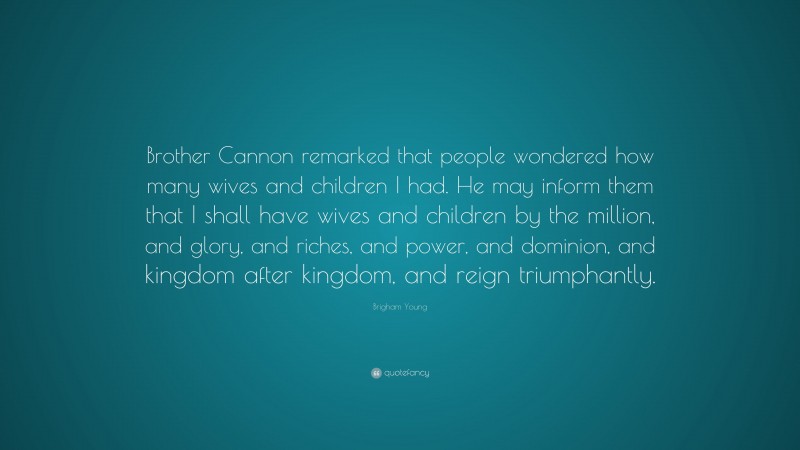 Brigham Young Quote: “Brother Cannon remarked that people wondered how many wives and children I had. He may inform them that I shall have wives and children by the million, and glory, and riches, and power, and dominion, and kingdom after kingdom, and reign triumphantly.”
