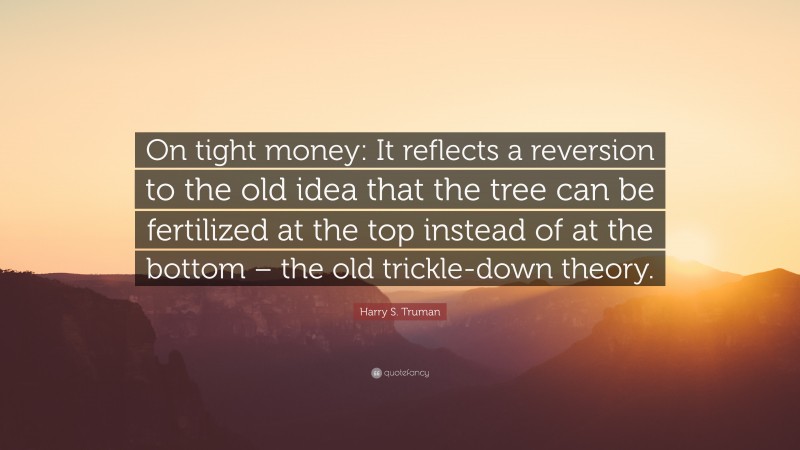 Harry S. Truman Quote: “On tight money: It reflects a reversion to the old idea that the tree can be fertilized at the top instead of at the bottom – the old trickle-down theory.”