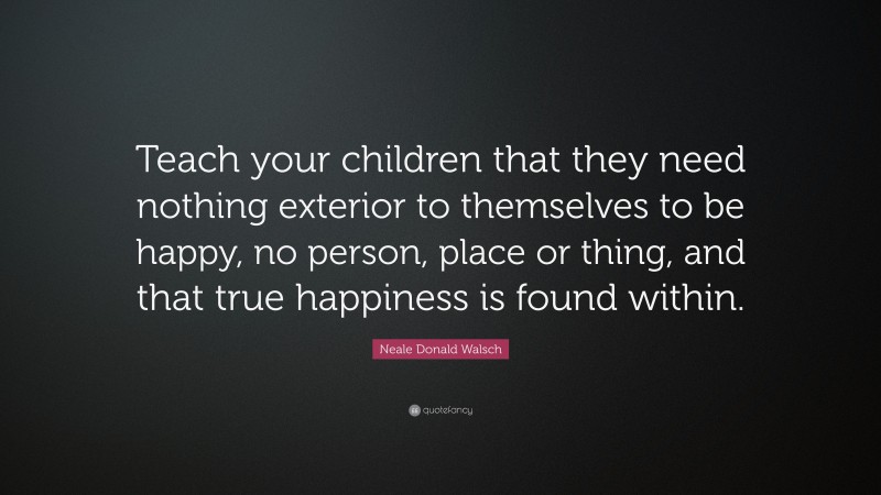 Neale Donald Walsch Quote: “Teach your children that they need nothing exterior to themselves to be happy, no person, place or thing, and that true happiness is found within.”