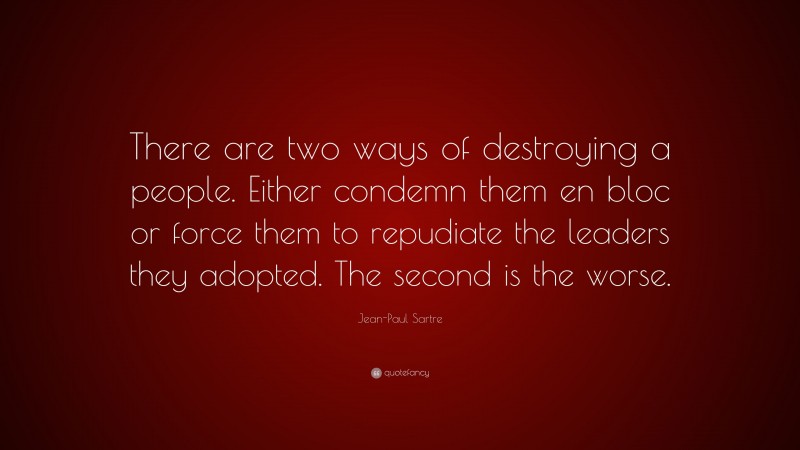 Jean-Paul Sartre Quote: “There are two ways of destroying a people. Either condemn them en bloc or force them to repudiate the leaders they adopted. The second is the worse.”
