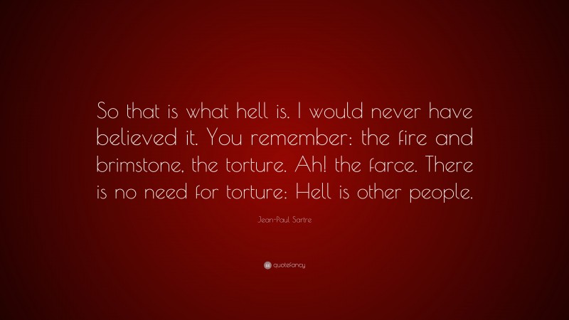 Jean-Paul Sartre Quote: “So that is what hell is. I would never have believed it. You remember: the fire and brimstone, the torture. Ah! the farce. There is no need for torture: Hell is other people.”