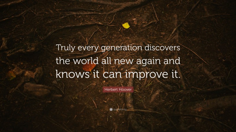 Herbert Hoover Quote: “Truly every generation discovers the world all new again and knows it can improve it.”