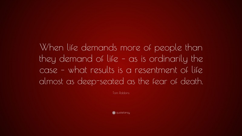 Tom Robbins Quote: “When life demands more of people than they demand of life – as is ordinarily the case – what results is a resentment of life almost as deep-seated as the fear of death.”