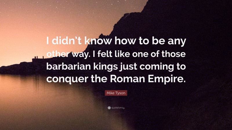 Mike Tyson Quote: “I didn’t know how to be any other way. I felt like one of those barbarian kings just coming to conquer the Roman Empire.”