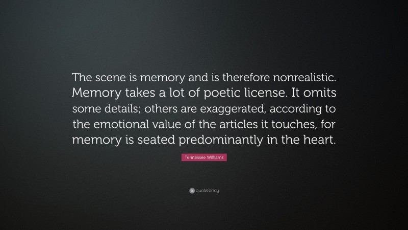 Tennessee Williams Quote: “The scene is memory and is therefore nonrealistic. Memory takes a lot of poetic license. It omits some details; others are exaggerated, according to the emotional value of the articles it touches, for memory is seated predominantly in the heart.”