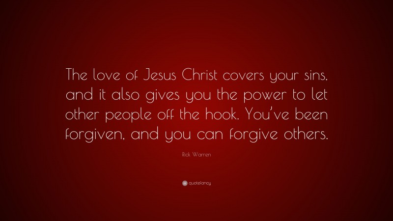 Rick Warren Quote: “The love of Jesus Christ covers your sins, and it also gives you the power to let other people off the hook. You’ve been forgiven, and you can forgive others.”