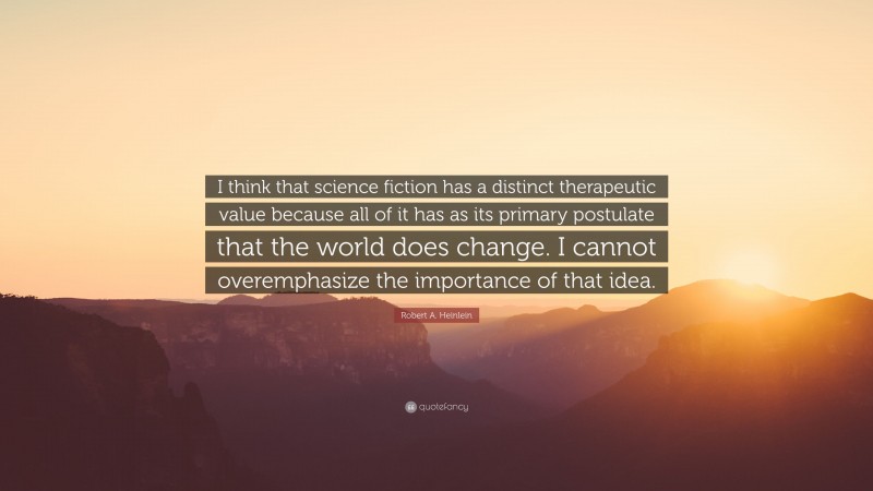 Robert A. Heinlein Quote: “I think that science fiction has a distinct therapeutic value because all of it has as its primary postulate that the world does change. I cannot overemphasize the importance of that idea.”