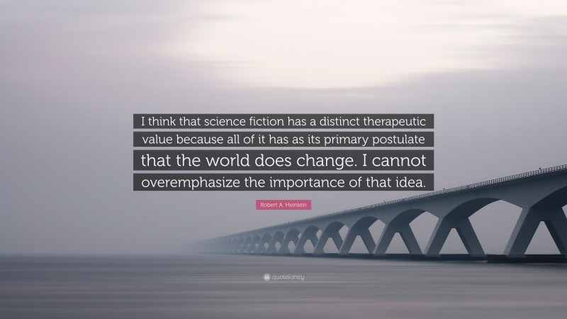 Robert A. Heinlein Quote: “I think that science fiction has a distinct therapeutic value because all of it has as its primary postulate that the world does change. I cannot overemphasize the importance of that idea.”