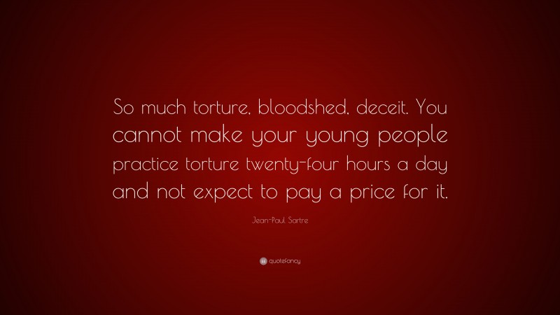 Jean-Paul Sartre Quote: “So much torture, bloodshed, deceit. You cannot make your young people practice torture twenty-four hours a day and not expect to pay a price for it.”