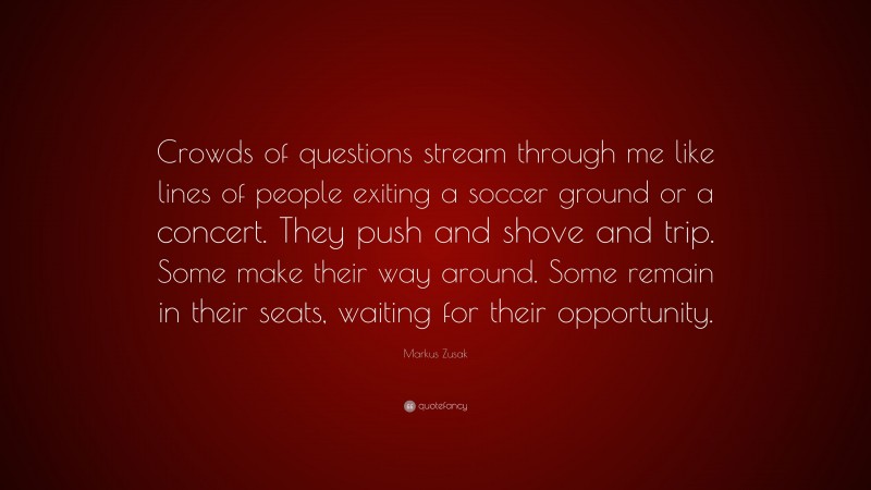 Markus Zusak Quote: “Crowds of questions stream through me like lines of people exiting a soccer ground or a concert. They push and shove and trip. Some make their way around. Some remain in their seats, waiting for their opportunity.”